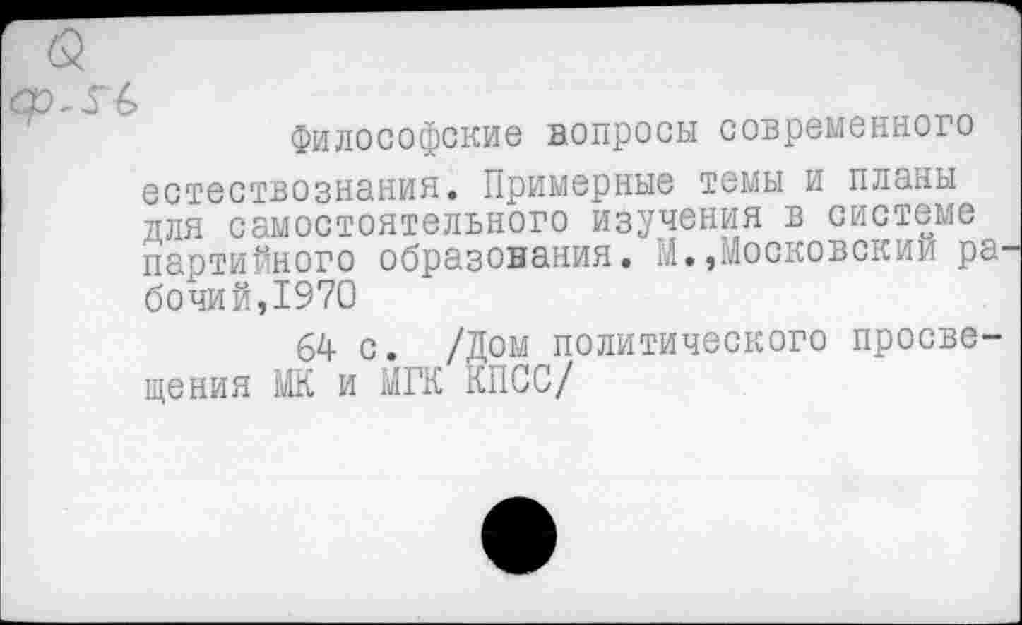 ﻿Философские вопросы современного естествознания. Примерные темы и планы для самостоятельного изучения в системе партийного образования. М..Московский ра бочий,1970
64 с. /Дом политического просвещения МК и МГК КПСС/